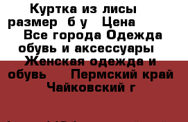 Куртка из лисы 46 размер  б/у › Цена ­ 4 500 - Все города Одежда, обувь и аксессуары » Женская одежда и обувь   . Пермский край,Чайковский г.